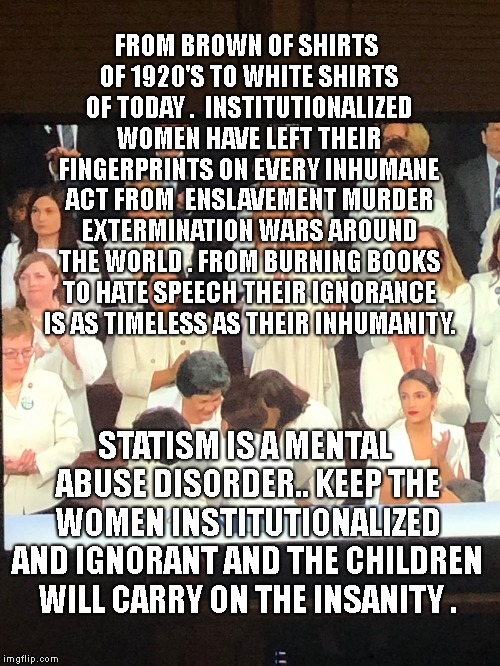 When you have State of the Union at 9 | FROM BROWN OF SHIRTS OF 1920'S TO WHITE SHIRTS OF TODAY .  INSTITUTIONALIZED WOMEN HAVE LEFT THEIR FINGERPRINTS ON EVERY INHUMANE ACT FROM  ENSLAVEMENT MURDER EXTERMINATION WARS AROUND THE WORLD . FROM BURNING BOOKS TO HATE SPEECH THEIR IGNORANCE IS AS TIMELESS AS THEIR INHUMANITY. STATISM IS A MENTAL ABUSE DISORDER.. KEEP THE WOMEN INSTITUTIONALIZED AND IGNORANT AND THE CHILDREN WILL CARRY ON THE INSANITY . | image tagged in when you have state of the union at 9 | made w/ Imgflip meme maker