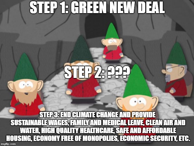 south park underwear gnomes profit | STEP 1: GREEN NEW DEAL; STEP 2: ??? STEP 3: END CLIMATE CHANGE AND PROVIDE SUSTAINABLE WAGES, FAMILY AND MEDICAL LEAVE, CLEAN AIR AND WATER, HIGH QUALITY HEALTHCARE, SAFE AND AFFORDABLE HOUSING, ECONOMY FREE OF MONOPOLIES, ECONOMIC SECURITY, ETC. | image tagged in south park underwear gnomes profit | made w/ Imgflip meme maker