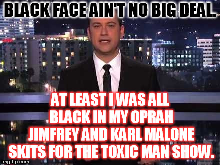 Jimmy Kimmel will have you rolling with laughter if you watch the youtube clips! | BLACK FACE AIN'T NO BIG DEAL. AT LEAST I WAS ALL BLACK IN MY OPRAH JIMFREY AND KARL MALONE SKITS FOR THE TOXIC MAN SHOW. | image tagged in jimmy kimmel | made w/ Imgflip meme maker
