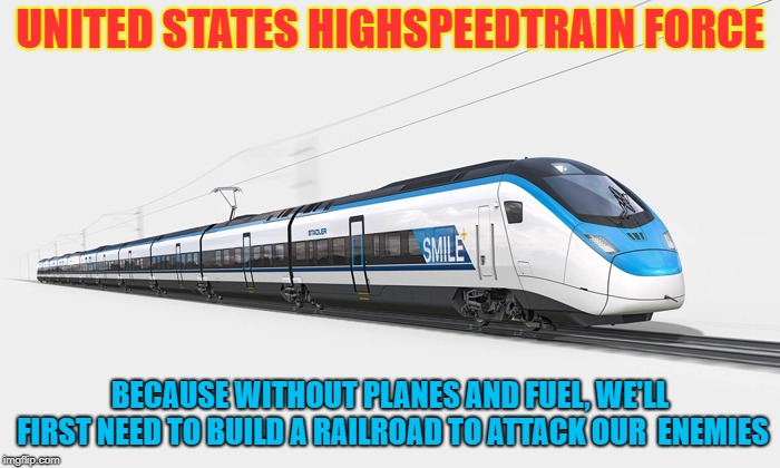 united states high speed train force
 | UNITED STATES HIGHSPEEDTRAIN FORCE; BECAUSE WITHOUT PLANES AND FUEL, WE'LL FIRST NEED TO BUILD A RAILROAD TO ATTACK OUR  ENEMIES | image tagged in united states high speed train force,new green deal,green new deal,aoc,alexandria ocasio-cortez,usaf | made w/ Imgflip meme maker