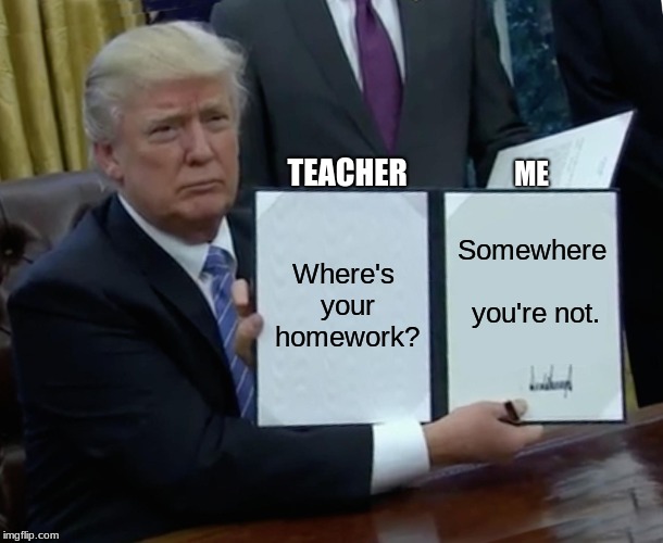 Trump Bill Signing | TEACHER; ME; Where's your homework? Somewhere you're not. | image tagged in memes,trump bill signing | made w/ Imgflip meme maker