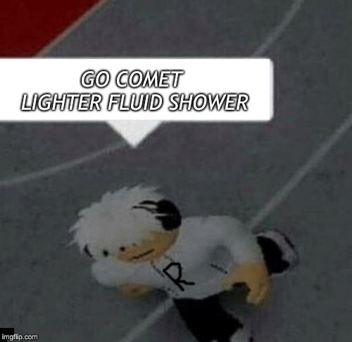 Roblox Go Commit Die |  GO COMET LIGHTER FLUID SHOWER | image tagged in roblox go commit die | made w/ Imgflip meme maker