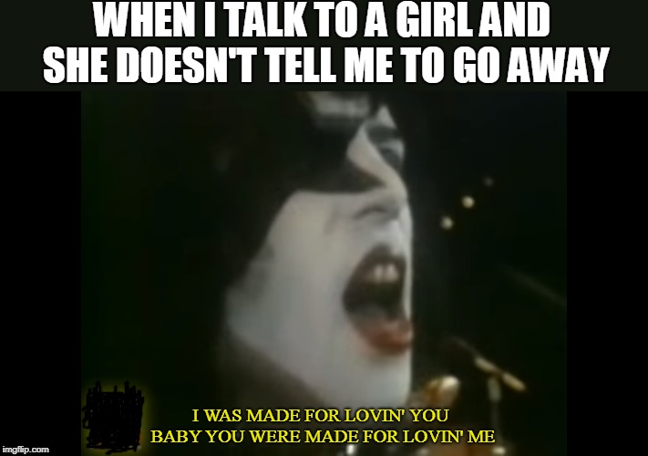 Pretty much me | WHEN I TALK TO A GIRL AND SHE DOESN'T TELL ME TO GO AWAY; I WAS MADE FOR LOVIN' YOU BABY
YOU WERE MADE FOR LOVIN' ME | image tagged in memes,song lyrics,relatable,kiss,love | made w/ Imgflip meme maker