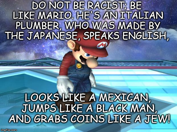 Be like Mario | DO NOT BE RACIST; BE LIKE MARIO. HE'S AN ITALIAN PLUMBER, WHO WAS MADE BY THE JAPANESE, SPEAKS ENGLISH, LOOKS LIKE A MEXICAN, JUMPS LIKE A BLACK MAN, AND GRABS COINS LIKE A JEW! | image tagged in racist,pun | made w/ Imgflip meme maker