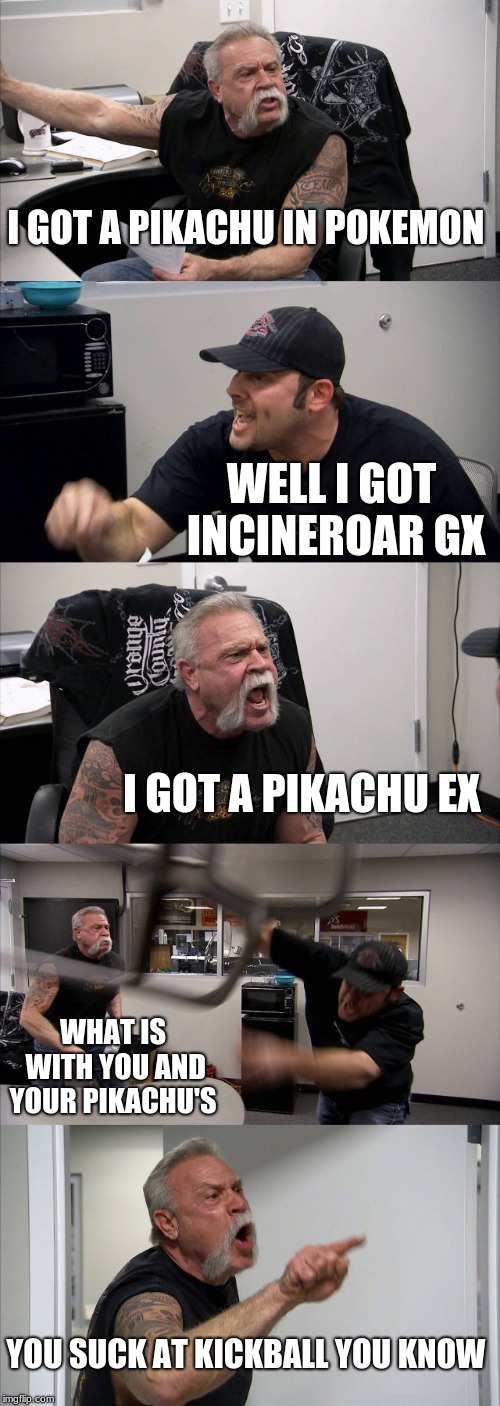 bad suff | I GOT A PIKACHU IN POKEMON; WELL I GOT INCINEROAR GX; I GOT A PIKACHU EX; WHAT IS WITH YOU AND YOUR PIKACHU'S; YOU SUCK AT KICKBALL YOU KNOW | image tagged in memes,american chopper argument | made w/ Imgflip meme maker