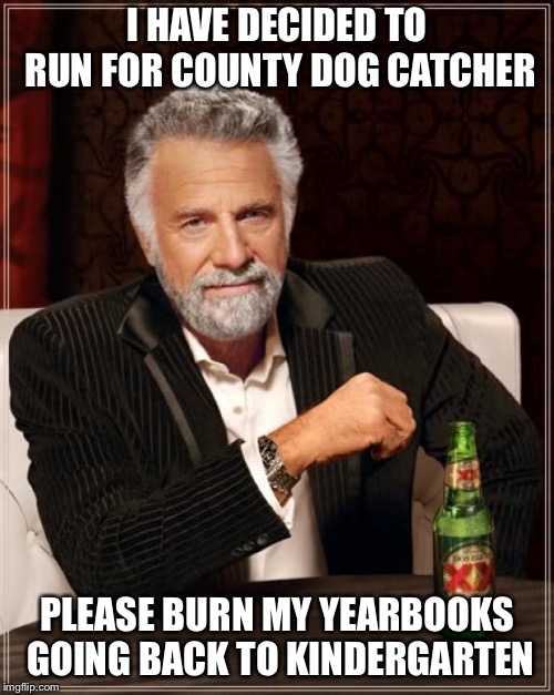 The Most Interesting Man In The World | I HAVE DECIDED TO RUN FOR COUNTY DOG CATCHER; PLEASE BURN MY YEARBOOKS GOING BACK TO KINDERGARTEN | image tagged in memes,the most interesting man in the world | made w/ Imgflip meme maker