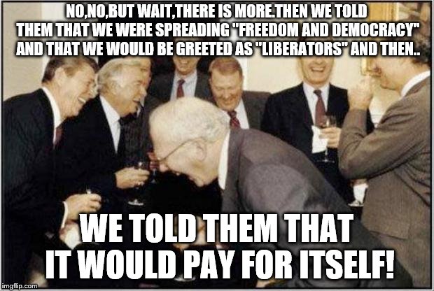 Politicians Laughing | NO,NO,BUT WAIT,THERE IS MORE.THEN WE TOLD THEM THAT WE WERE SPREADING "FREEDOM AND DEMOCRACY" AND THAT WE WOULD BE GREETED AS "LIBERATORS" AND THEN.. WE TOLD THEM THAT IT WOULD PAY FOR ITSELF! | image tagged in politicians laughing | made w/ Imgflip meme maker