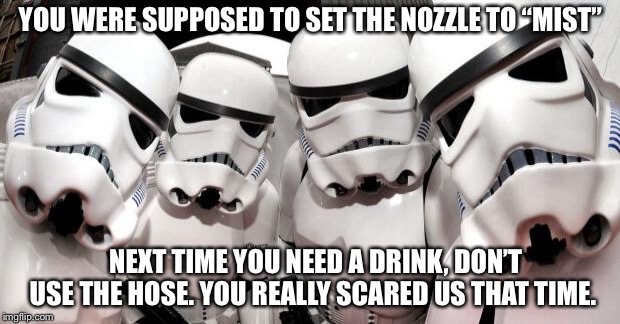 Stormtroopers | YOU WERE SUPPOSED TO SET THE NOZZLE TO “MIST”; NEXT TIME YOU NEED A DRINK, DON’T USE THE HOSE. YOU REALLY SCARED US THAT TIME. | image tagged in stormtroopers | made w/ Imgflip meme maker