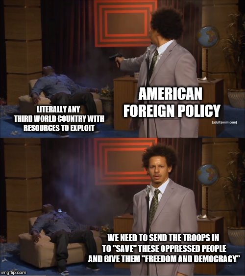 Who Killed Hannibal | AMERICAN FOREIGN POLICY; LITERALLY ANY THIRD WORLD COUNTRY WITH RESOURCES TO EXPLOIT; WE NEED TO SEND THE TROOPS IN TO "SAVE" THESE OPPRESSED PEOPLE AND GIVE THEM "FREEDOM AND DEMOCRACY" | image tagged in memes,who killed hannibal | made w/ Imgflip meme maker