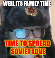 WELL ITS FAMILY TIME; TIME TO SPREAD SOVIET LOVE | image tagged in soviet russia | made w/ Imgflip meme maker