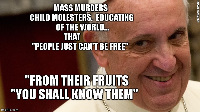 pope francis  | MASS MURDERS CHILD MOLESTERS.  EDUCATING  OF THE WORLD... THAT             "PEOPLE JUST CAN'T BE FREE"; "FROM THEIR FRUITS "YOU SHALL KNOW THEM" | image tagged in pope francis | made w/ Imgflip meme maker