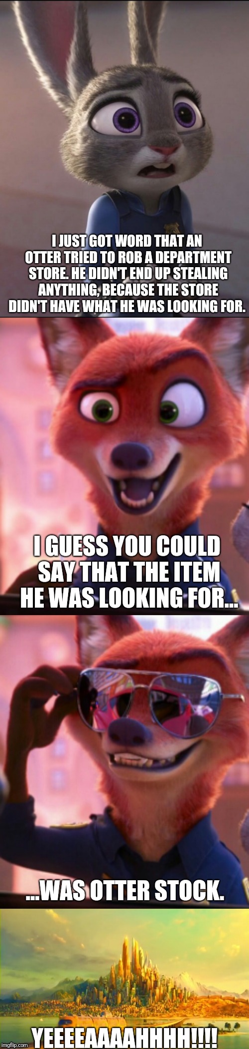 CSI: Zootopia 15 | I JUST GOT WORD THAT AN OTTER TRIED TO ROB A DEPARTMENT STORE. HE DIDN'T END UP STEALING ANYTHING, BECAUSE THE STORE DIDN'T HAVE WHAT HE WAS LOOKING FOR. I GUESS YOU COULD SAY THAT THE ITEM HE WAS LOOKING FOR... ...WAS OTTER STOCK. YEEEEAAAAHHHH!!!! | image tagged in csi zootopia,zootopia,judy hopps,nick wilde,parody,funny | made w/ Imgflip meme maker