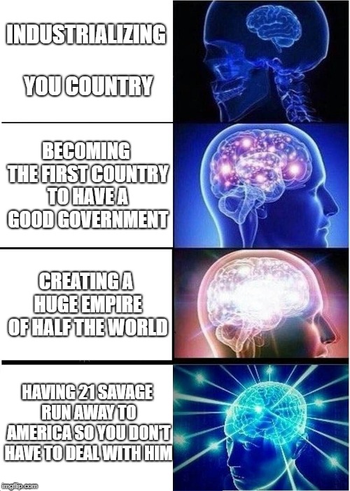 Expanding Brain | INDUSTRIALIZING YOU COUNTRY; BECOMING THE FIRST COUNTRY TO HAVE A GOOD GOVERNMENT; CREATING A HUGE EMPIRE OF HALF THE WORLD; HAVING 21 SAVAGE RUN AWAY TO AMERICA SO YOU DON'T HAVE TO DEAL WITH HIM | image tagged in memes,expanding brain | made w/ Imgflip meme maker