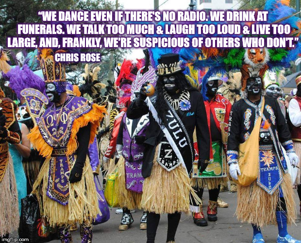 Happy Carnival Season  | “WE DANCE EVEN IF THERE'S NO RADIO. WE DRINK AT FUNERALS. WE TALK TOO MUCH & LAUGH TOO LOUD & LIVE TOO LARGE, AND, FRANKLY, WE'RE SUSPICIOUS OF OTHERS WHO DON'T.”; CHRIS ROSE | image tagged in mardigras,neworleans,chrisrose | made w/ Imgflip meme maker