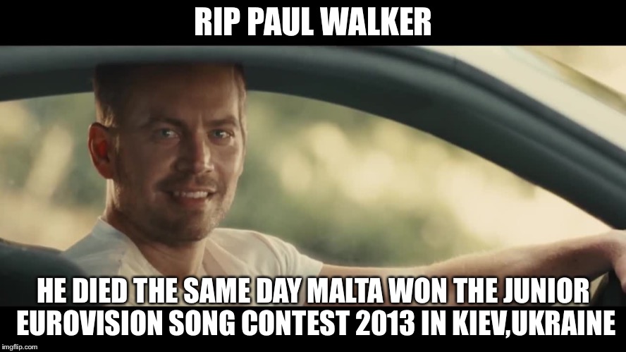 R.I.P Paul Walker | RIP PAUL WALKER; HE DIED THE SAME DAY MALTA WON THE JUNIOR EUROVISION SONG CONTEST 2013 IN KIEV,UKRAINE | image tagged in paul walker,memes,rip,maltese,junior eurovision,ukraine | made w/ Imgflip meme maker