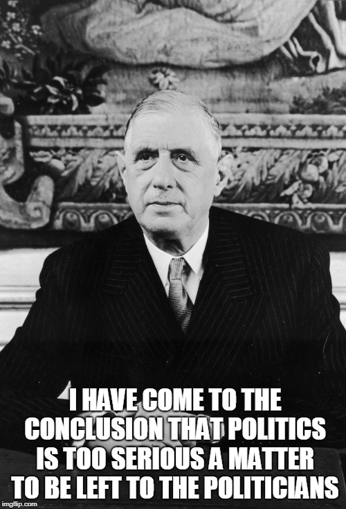 Charles de Gaulle | I HAVE COME TO THE CONCLUSION THAT POLITICS IS TOO SERIOUS A MATTER TO BE LEFT TO THE POLITICIANS | image tagged in politics | made w/ Imgflip meme maker