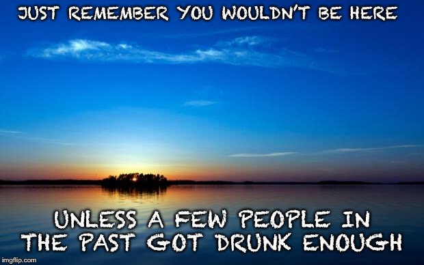 Forget Evolution and thank the MVP | JUST REMEMBER YOU WOULDN’T BE HERE; UNLESS A FEW PEOPLE IN THE PAST GOT DRUNK ENOUGH | image tagged in inspirational quote | made w/ Imgflip meme maker
