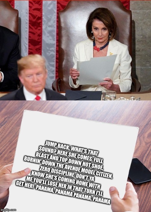 When she’s so bored she’d rather read about panama, sort of lol | JUMP BACK, WHAT'S THAT SOUND?
HERE SHE COMES, FULL BLAST AND TOP DOWN
HOT SHOE, BURNIN' DOWN THE AVENUE
MODEL CITIZEN, ZERO DISCIPLINE

DON'T YA KNOW SHE'S COMING HOME WITH ME
YOU'LL LOSE HER IN THAT TURN
I'LL GET HER!

PANAMA, PANAMA
PANAMA, PANAMA | image tagged in trump pelosi | made w/ Imgflip meme maker