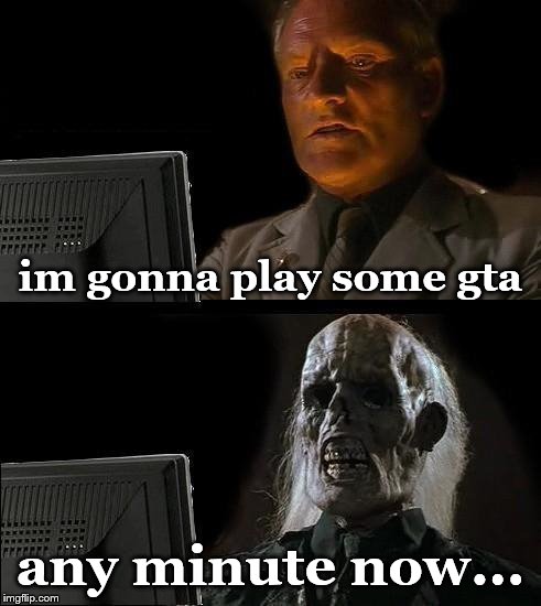 I'll Just Wait Here | im gonna play some gta; any minute now... | image tagged in memes,ill just wait here | made w/ Imgflip meme maker