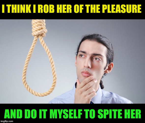 man pondering on hanging himself | I THINK I ROB HER OF THE PLEASURE AND DO IT MYSELF TO SPITE HER | image tagged in man pondering on hanging himself | made w/ Imgflip meme maker