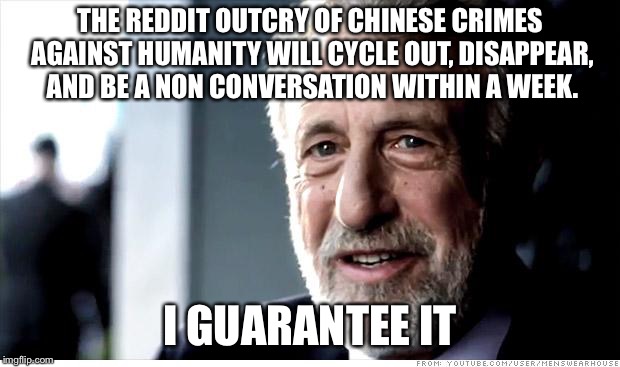 I Guarantee It Meme | THE REDDIT OUTCRY OF CHINESE CRIMES AGAINST HUMANITY WILL CYCLE OUT, DISAPPEAR, AND BE A NON CONVERSATION WITHIN A WEEK. I GUARANTEE IT | image tagged in memes,i guarantee it,AdviceAnimals | made w/ Imgflip meme maker