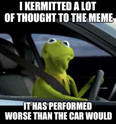 Kermit Driving | I KERMITTED A LOT OF THOUGHT TO THE MEME IT HAS PERFORMED WORSE THAN THE CAR WOULD | image tagged in kermit driving | made w/ Imgflip meme maker
