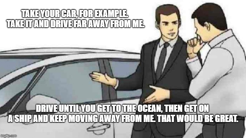 Car Salesman Slaps Roof Of Car | TAKE YOUR CAR, FOR EXAMPLE. TAKE IT AND DRIVE FAR AWAY FROM ME. DRIVE UNTIL YOU GET TO THE OCEAN, THEN GET ON A SHIP AND KEEP MOVING AWAY FROM ME. THAT WOULD BE GREAT. | image tagged in memes,car salesman slaps roof of car | made w/ Imgflip meme maker