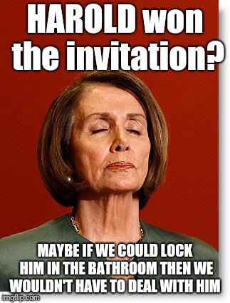Blind Pelosi | HAROLD won the invitation? MAYBE IF WE COULD LOCK HIM IN THE BATHROOM THEN WE WOULDN'T HAVE TO DEAL WITH HIM | image tagged in blind pelosi | made w/ Imgflip meme maker