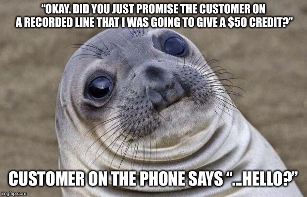 Awkward Moment Sealion | “OKAY. DID YOU JUST PROMISE THE CUSTOMER ON A RECORDED LINE THAT I WAS GOING TO GIVE A $50 CREDIT?”; CUSTOMER ON THE PHONE SAYS “...HELLO?” | image tagged in memes,awkward moment sealion,AdviceAnimals | made w/ Imgflip meme maker