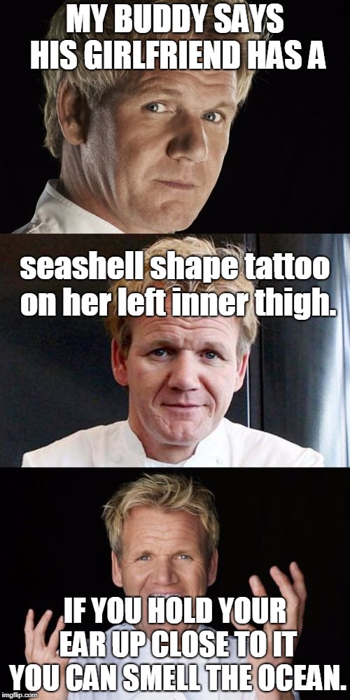 remember holding a seashell up to your ear to hear the ocean. | MY BUDDY SAYS HIS GIRLFRIEND HAS A; seashell shape tattoo on her left inner thigh. IF YOU HOLD YOUR EAR UP CLOSE TO IT YOU CAN SMELL THE OCEAN. | image tagged in bad pun chef,ocean seashell,leg tattoo,memes | made w/ Imgflip meme maker