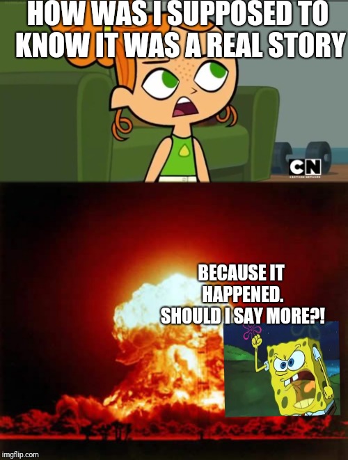 HOW WAS I SUPPOSED TO KNOW IT WAS A REAL STORY BECAUSE IT HAPPENED. SHOULD I SAY MORE?! | image tagged in memes,nuclear explosion,how was i supposed to know izzy | made w/ Imgflip meme maker