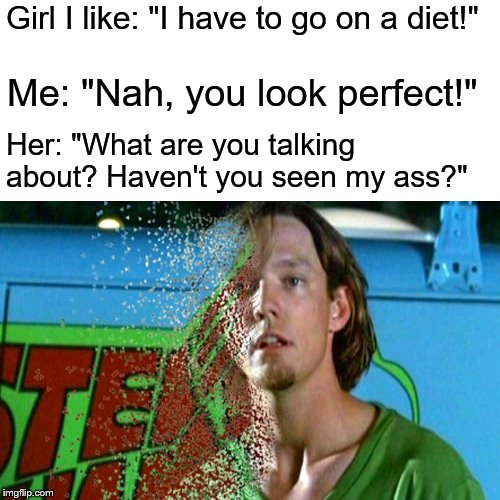 Girls Are Difficult! | Girl I like: "I have to go on a diet!"; Me: "Nah, you look perfect!"; Her: "What are you talking about? Haven't you seen my ass?" | image tagged in girls are difficult,girls,dust,dusting | made w/ Imgflip meme maker