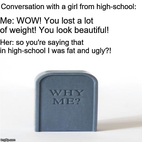 Girls Are Difficult- Part 2 | Conversation with a girl from high-school:; Me: WOW! You lost a lot of weight! You look beautiful! Her: so you're saying that in high-school I was fat and ugly?! | image tagged in girls are difficult,girls,why me | made w/ Imgflip meme maker