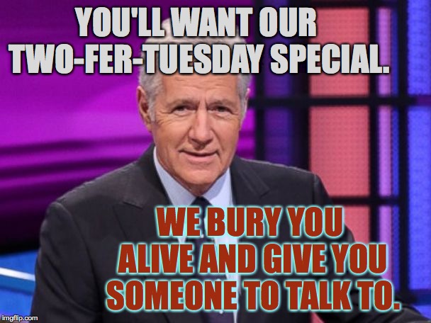 Alex Trebek | YOU'LL WANT OUR TWO-FER-TUESDAY SPECIAL. WE BURY YOU ALIVE AND GIVE YOU SOMEONE TO TALK TO. | image tagged in alex trebek | made w/ Imgflip meme maker
