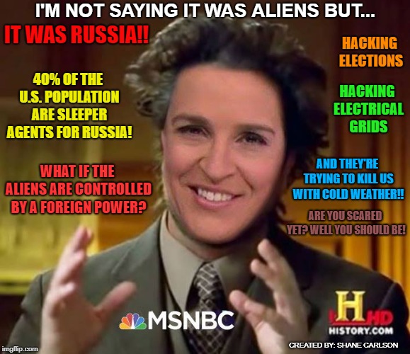 Rachel Maddow going over the deep end with her Mccarthyism style, red-baiting scare tactics to manufacture consent for war. | I'M NOT SAYING IT WAS ALIENS BUT... IT WAS RUSSIA!! HACKING ELECTIONS; 40% OF THE U.S. POPULATION ARE SLEEPER AGENTS FOR RUSSIA! HACKING ELECTRICAL GRIDS; AND THEY'RE TRYING TO KILL US WITH COLD WEATHER!! WHAT IF THE ALIENS ARE CONTROLLED BY A FOREIGN POWER? ARE YOU SCARED YET? WELL YOU SHOULD BE! CREATED BY: SHANE CARLSON | image tagged in rachel maddow,red baiting,mcarthyism,warmongering,corporate war propaganda,msnbc fake news | made w/ Imgflip meme maker