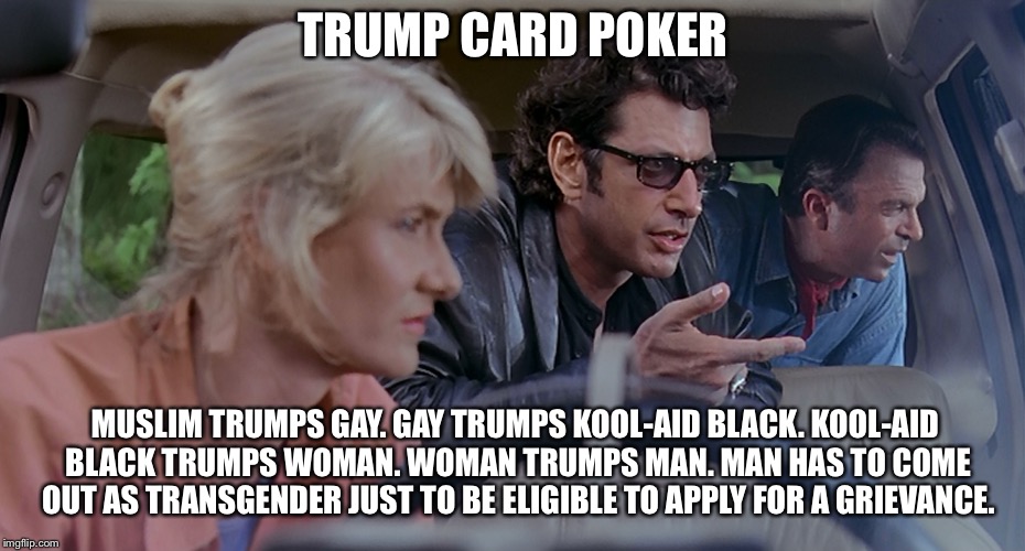 Jurassic Park - Trump Card Poker | TRUMP CARD POKER; MUSLIM TRUMPS GAY.
GAY TRUMPS KOOL-AID BLACK.
KOOL-AID BLACK TRUMPS WOMAN.
WOMAN TRUMPS MAN.
MAN HAS TO COME OUT AS TRANSGENDER JUST TO BE ELIGIBLE TO APPLY FOR A GRIEVANCE. | image tagged in trump card poker,memes,jurassic park,gay,black,woman | made w/ Imgflip meme maker