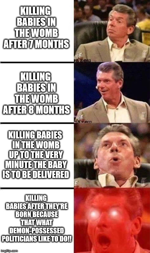 Vince McMahon - Abortion murdering babies before & after birth!! Demonrats do this!! | KILLING BABIES IN THE WOMB AFTER 7 MONTHS KILLING BABIES IN THE WOMB AFTER 8 MONTHS KILLING BABIES IN THE WOMB UP TO THE VERY MINUTE THE BAB | image tagged in vince mcmahon reaction w/glowing eyes,abortion,murder,infanticide,demonrats | made w/ Imgflip meme maker