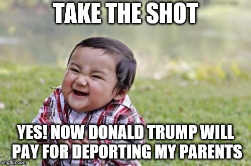 Evil Toddler Meme | TAKE THE SHOT; YES! NOW DONALD TRUMP WILL PAY FOR DEPORTING MY PARENTS | image tagged in memes,evil toddler | made w/ Imgflip meme maker