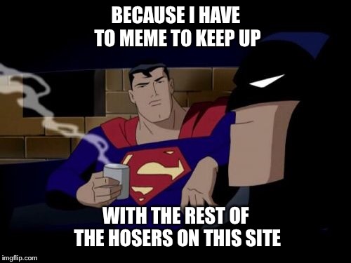 Batman And Superman Meme | BECAUSE I HAVE TO MEME TO KEEP UP WITH THE REST OF THE HOSERS ON THIS SITE | image tagged in memes,batman and superman | made w/ Imgflip meme maker