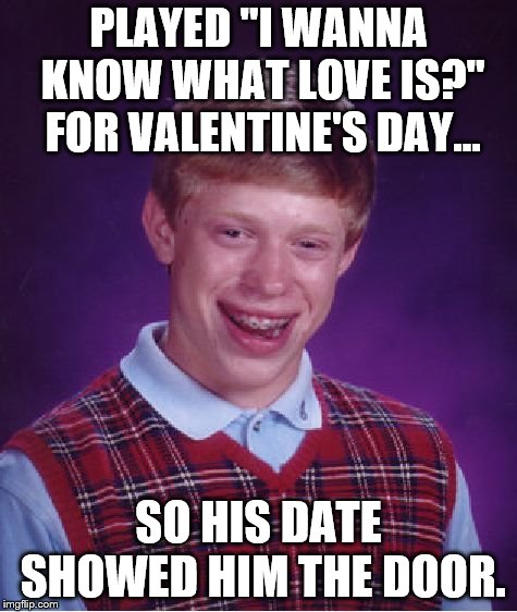 Bad Luck Brian Meme | PLAYED "I WANNA KNOW WHAT LOVE IS?" FOR VALENTINE'S DAY... SO HIS DATE SHOWED HIM THE DOOR. | image tagged in memes,bad luck brian | made w/ Imgflip meme maker