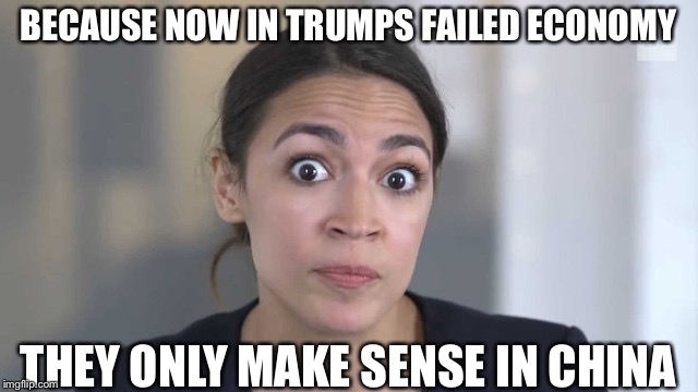 Crazy Alexandria Ocasio-Cortez | BECAUSE NOW IN TRUMPS FAILED ECONOMY THEY ONLY MAKE SENSE IN CHINA | image tagged in crazy alexandria ocasio-cortez | made w/ Imgflip meme maker