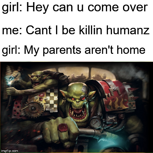tru storyz | girl: Hey can u come over; me: Cant I be killin humanz; girl: My parents aren't home | image tagged in warhammer 40k | made w/ Imgflip meme maker