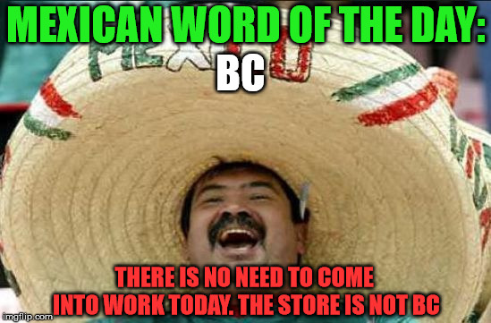 mexican word of the day | MEXICAN WORD OF THE DAY:; BC; THERE IS NO NEED TO COME INTO WORK TODAY. THE STORE IS NOT BC | image tagged in mexican word of the day | made w/ Imgflip meme maker