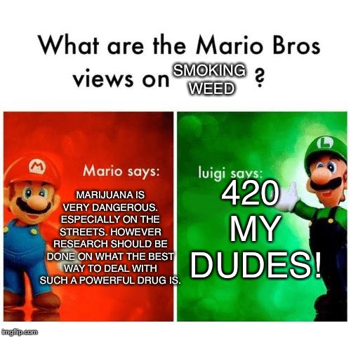 Mario says Luigi says | SMOKING WEED; MARIJUANA IS VERY DANGEROUS. ESPECIALLY ON THE STREETS. HOWEVER RESEARCH SHOULD BE DONE ON WHAT THE BEST WAY TO DEAL WITH SUCH A POWERFUL DRUG IS. 420 MY DUDES! | image tagged in mario says luigi says | made w/ Imgflip meme maker