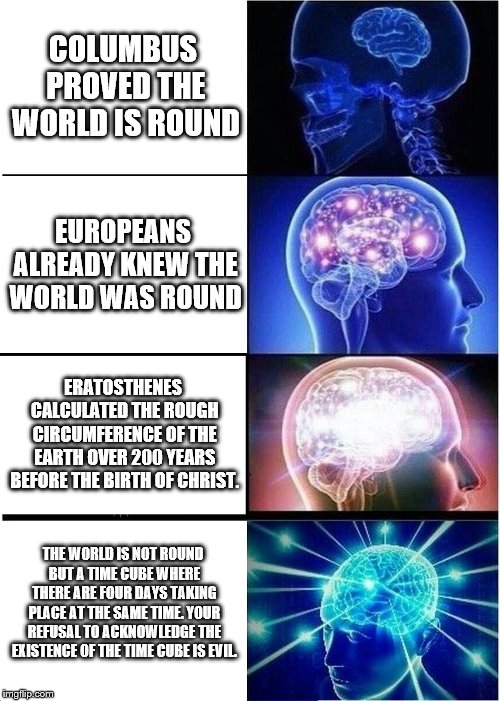 Expanding Brain Meme | COLUMBUS PROVED THE WORLD IS ROUND; EUROPEANS ALREADY KNEW THE WORLD WAS ROUND; ERATOSTHENES CALCULATED THE ROUGH CIRCUMFERENCE OF THE EARTH OVER 200 YEARS BEFORE THE BIRTH OF CHRIST. THE WORLD IS NOT ROUND BUT A TIME CUBE WHERE THERE ARE FOUR DAYS TAKING PLACE AT THE SAME TIME. YOUR REFUSAL TO ACKNOWLEDGE THE EXISTENCE OF THE TIME CUBE IS EVIL. | image tagged in memes,expanding brain,time cube,time,christopher columbus,world | made w/ Imgflip meme maker