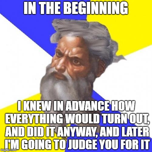 Advice God Meme | IN THE BEGINNING I KNEW IN ADVANCE HOW EVERYTHING WOULD TURN OUT, AND DID IT ANYWAY, AND LATER I'M GOING TO JUDGE YOU FOR IT | image tagged in memes,advice god | made w/ Imgflip meme maker
