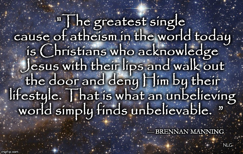 Unbelievable  | "The greatest single cause of atheism in the world today is Christians who acknowledge Jesus with their lips and walk out the door and deny Him by their lifestyle. That is what an unbelieving world simply finds unbelievable. 	”; — BRENNAN MANNING; NLG | image tagged in religion | made w/ Imgflip meme maker