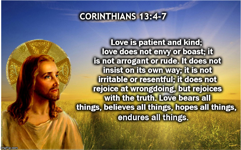 Happy Sunday  |  CORINTHIANS 13:4-7; Love is patient and kind; love does not envy or boast; it is not arrogant or rude. It does not insist on its own way; it is not irritable or resentful; it does not rejoice at wrongdoing, but rejoices with the truth. Love bears all things, believes all things, hopes all things, endures all things. | image tagged in kindness,christian,liberal,immigrant,love,trump | made w/ Imgflip meme maker