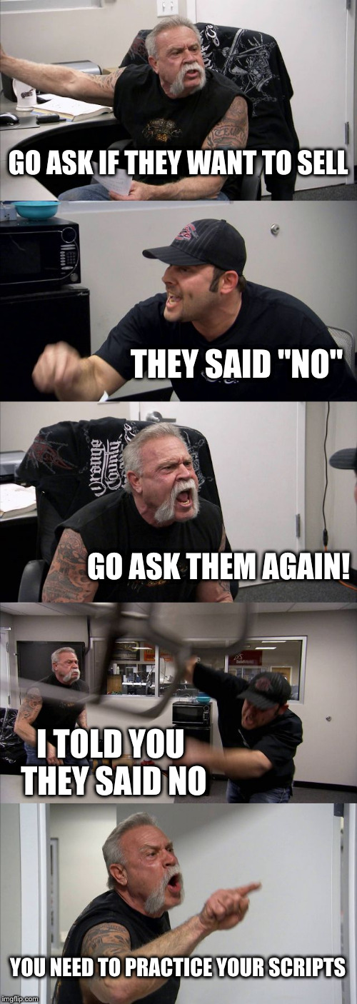 American Chopper Argument | GO ASK IF THEY WANT TO SELL; THEY SAID "NO"; GO ASK THEM AGAIN! I TOLD YOU THEY SAID NO; YOU NEED TO PRACTICE YOUR SCRIPTS | image tagged in memes,american chopper argument | made w/ Imgflip meme maker