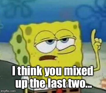 I'll Have You Know Spongebob Meme | I think you mixed up the last two... | image tagged in memes,ill have you know spongebob | made w/ Imgflip meme maker